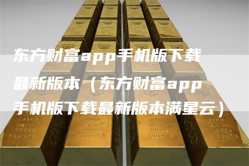 东方财富app手机版下载最新版本（东方财富app手机版下载最新版本满星云）