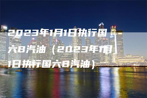 2023年1月1日执行国六B汽油（2023年1月1日执行国六B汽油）