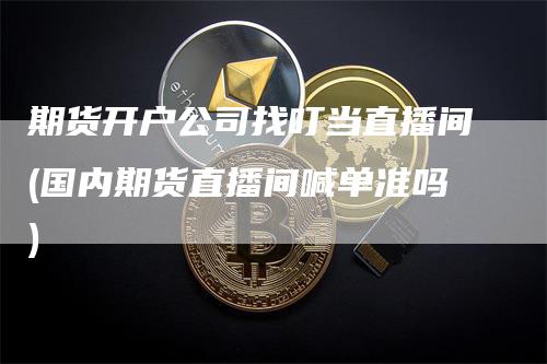 期货开户公司找叮当直播间(国内期货直播间喊单准吗)