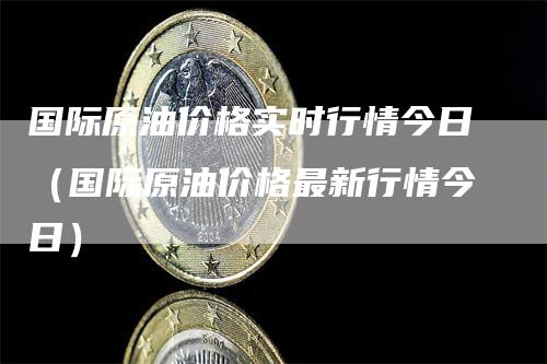 国际原油价格实时行情今日（国际原油价格最新行情今日）