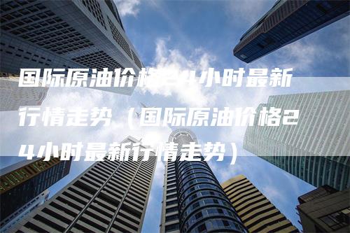 国际原油价格24小时最新行情走势（国际原油价格24小时最新行情走势）