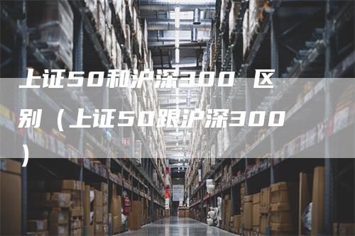 上证50和沪深300 区别（上证50跟沪深300）