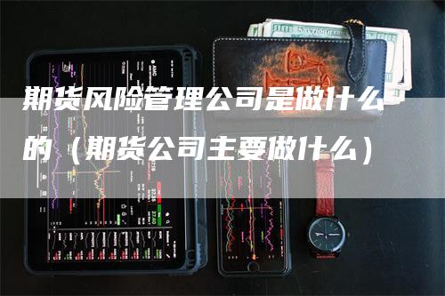 期货风险管理公司是做什么的（期货公司主要做什么）