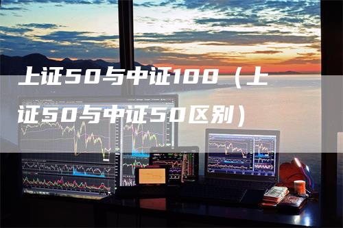 上证50与中证100（上证50与中证50区别）