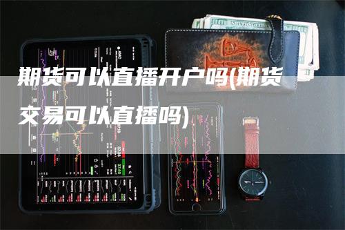 期货可以直播开户吗(期货交易可以直播吗)