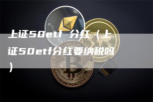 上证50etf 分红（上证50etf分红要纳税吗）