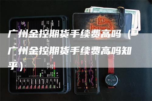 广州金控期货手续费高吗（广州金控期货手续费高吗知乎）