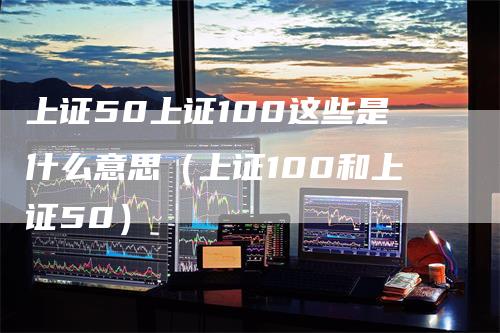 上证50上证100这些是什么意思（上证100和上证50）