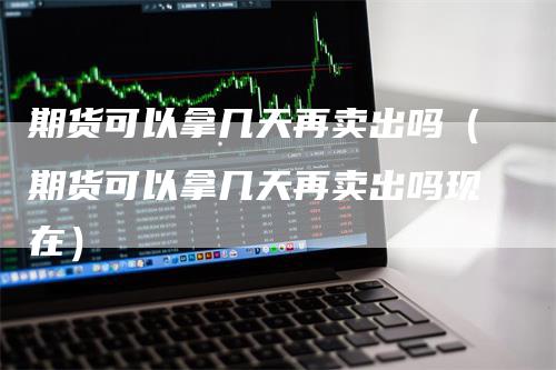 期货可以拿几天再卖出吗（期货可以拿几天再卖出吗现在）