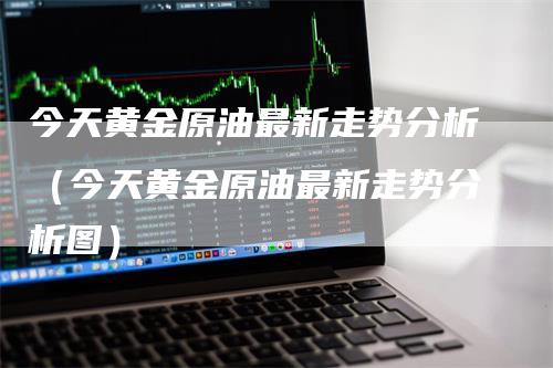 今天黄金原油最新走势分析（今天黄金原油最新走势分析图）