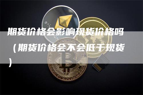 期货价格会影响现货价格吗（期货价格会不会低于现货）