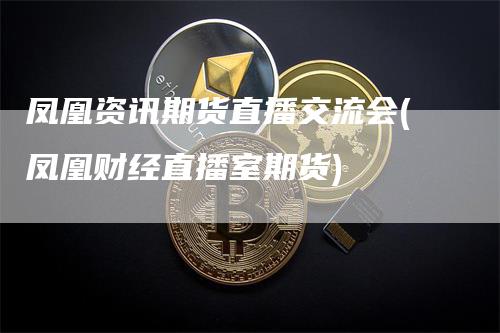 凤凰资讯期货直播交流会(凤凰财经直播室期货)