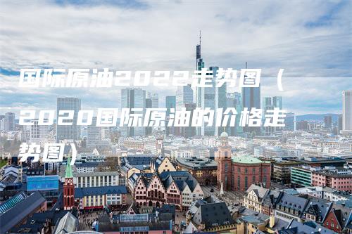 国际原油2022走势图（2020国际原油的价格走势图）