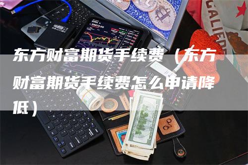 东方财富期货手续费（东方财富期货手续费怎么申请降低）