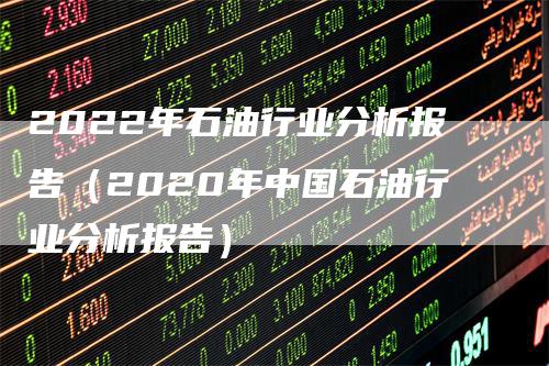 2022年石油行业分析报告（2020年中国石油行业分析报告）