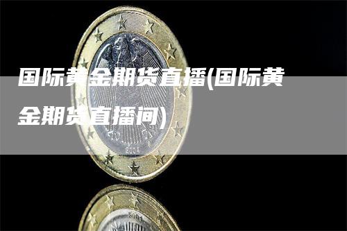 国际黄金期货直播(国际黄金期货直播间)