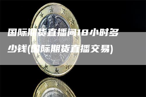 国际期货直播间18小时多少钱(国际期货直播交易)