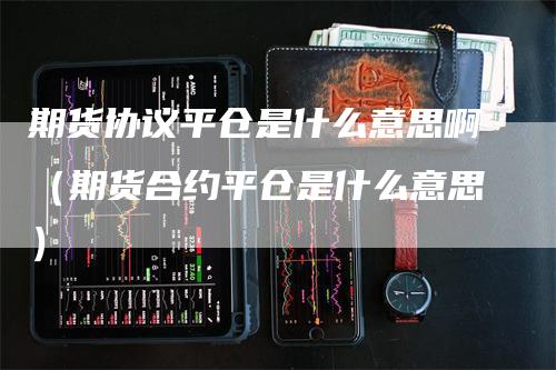 期货协议平仓是什么意思啊（期货合约平仓是什么意思）