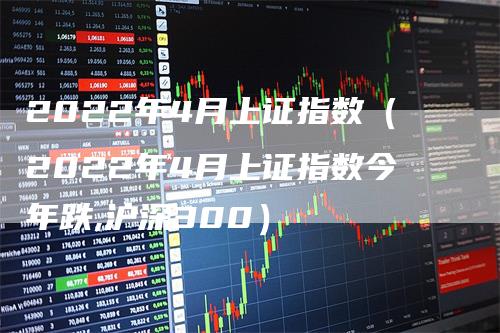 2022年4月上证指数（2022年4月上证指数今年跌,沪深300）