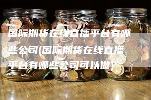 国际期货在线直播平台有哪些公司(国际期货在线直播平台有哪些公司可以做)