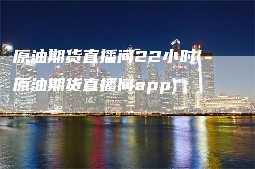 原油期货直播间22小时(原油期货直播间app)