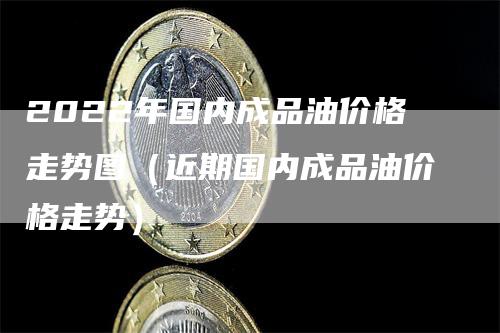 2022年国内成品油价格走势图（近期国内成品油价格走势）