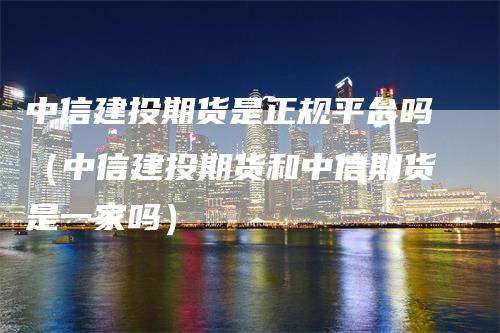 中信建投期货是正规平台吗（中信建投期货和中信期货是一家吗）