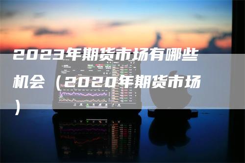 2023年期货市场有哪些机会（2020年期货市场）