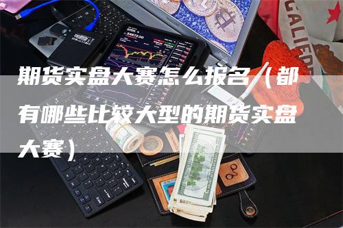 期货实盘大赛怎么报名（都有哪些比较大型的期货实盘大赛）