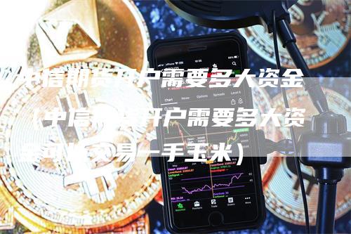 中信期货开户需要多大资金（中信期货开户需要多大资金可以交易一手玉米）