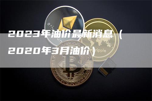 2023年油价最新消息（2020年3月油价）