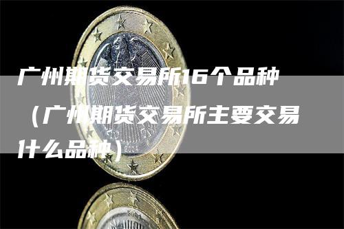 广州期货交易所16个品种（广州期货交易所主要交易什么品种）