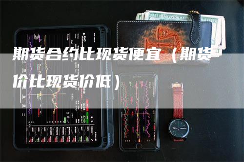 期货合约比现货便宜（期货价比现货价低）