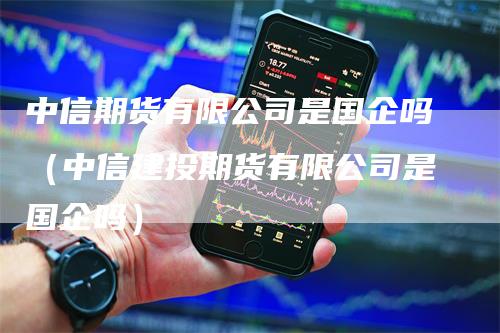 中信期货有限公司是国企吗（中信建投期货有限公司是国企吗）