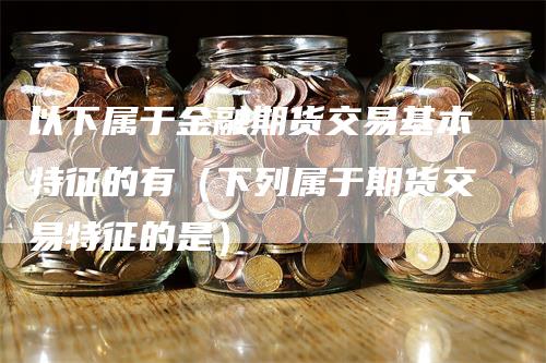 以下属于金融期货交易基本特征的有（下列属于期货交易特征的是）