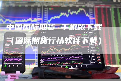 中国国际期货 手机版下载（国际期货行情软件下载）