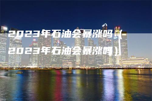 2023年石油会暴涨吗（2023年石油会暴涨吗）