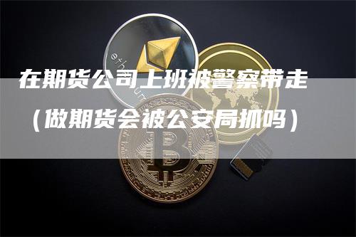 在期货公司上班被警察带走（做期货会被公安局抓吗）