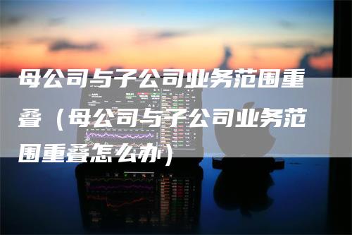 母公司与子公司业务范围重叠（母公司与子公司业务范围重叠怎么办）