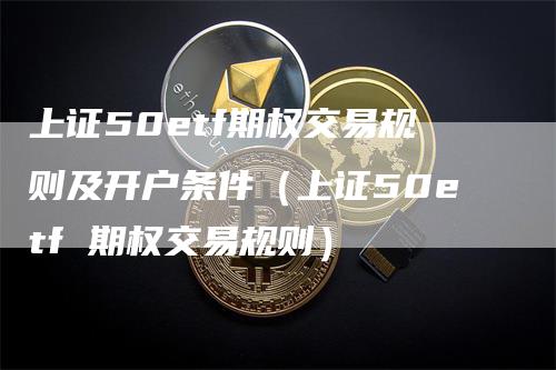 上证50etf期权交易规则及开户条件（上证50etf 期权交易规则）