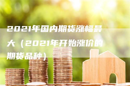 2021年国内期货涨幅最大（2021年开始涨价的期货品种）