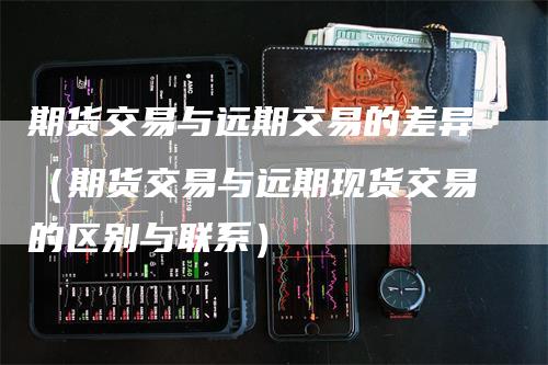 期货交易与远期交易的差异（期货交易与远期现货交易的区别与联系）