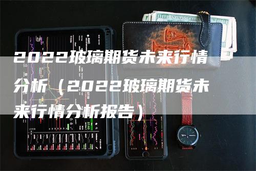 2022玻璃期货未来行情分析（2022玻璃期货未来行情分析报告）