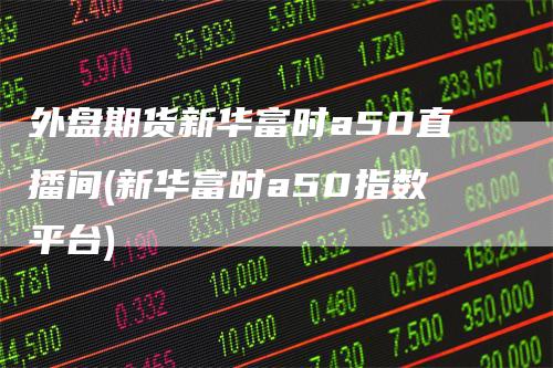 外盘期货新华富时a50直播间(新华富时a50指数平台)