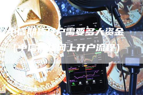 中信期货开户需要多大资金（中信期货网上开户流程）