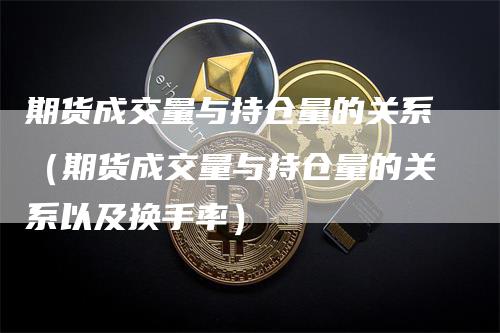 期货成交量与持仓量的关系（期货成交量与持仓量的关系以及换手率）