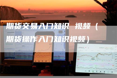 期货交易入门知识 视频（期货操作入门知识视频）