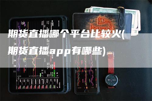 期货直播哪个平台比较火(期货直播app有哪些)