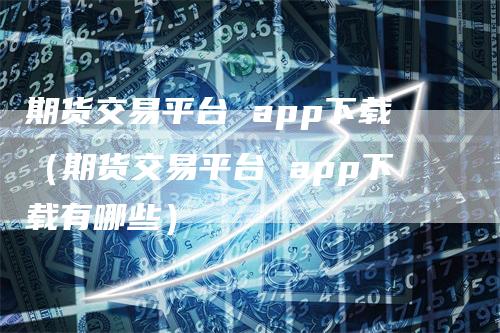 期货交易平台 app下载（期货交易平台 app下载有哪些）