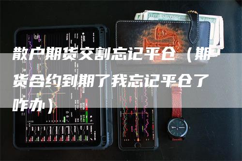 散户期货交割忘记平仓（期货合约到期了我忘记平仓了咋办）